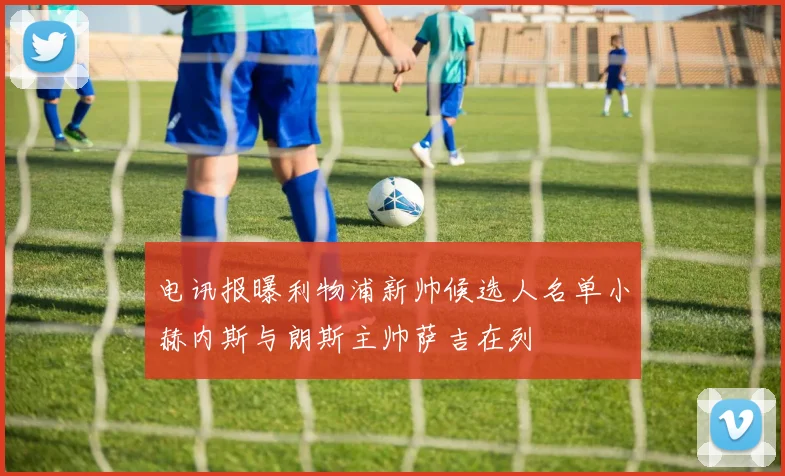 电讯报曝利物浦新帅候选人名单小赫内斯与朗斯主帅萨吉在列