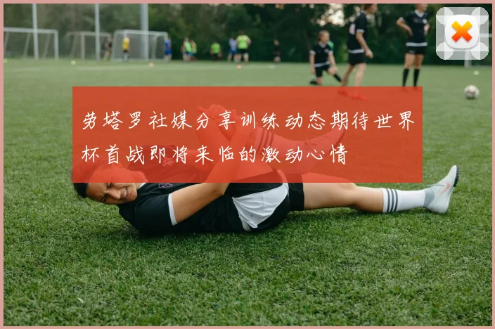 劳塔罗社媒分享训练动态期待世界杯首战即将来临的激动心情