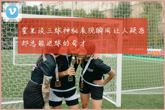 霍里谈三球神秘表现瞬间让人疑惑却总能进球的奇才