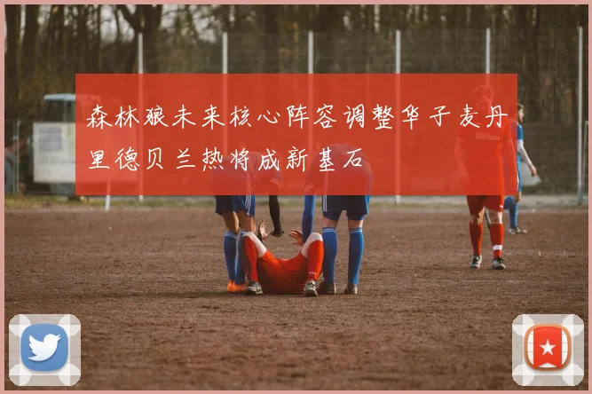 森林狼未来核心阵容调整华子麦丹里德贝兰热将成新基石