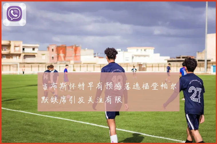 吉布斯怀特早有预感落选福登帕尔默缺席引发关注有限