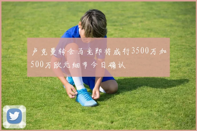 卢克曼转会马竞即将成行3500万加500万欧元细节今日确认