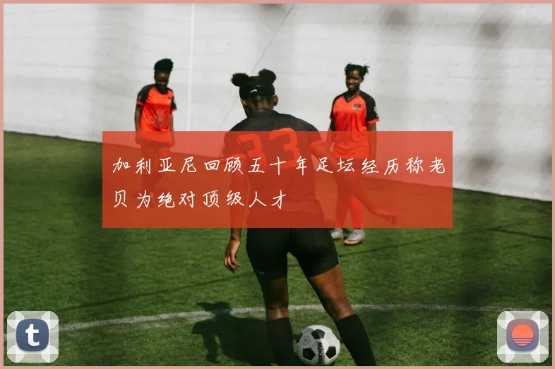 加利亚尼回顾五十年足坛经历称老贝为绝对顶级人才