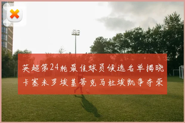 英超第24轮最佳球员候选名单揭晓卡塞米罗埃基蒂克马杜埃凯争夺荣誉