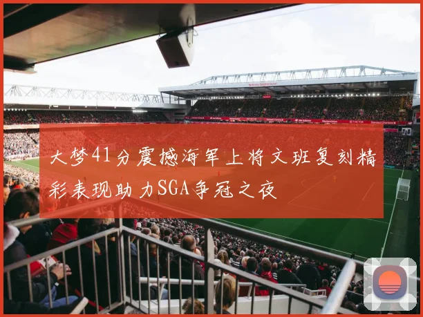 大梦41分震撼海军上将文班复刻精彩表现助力SGA争冠之夜