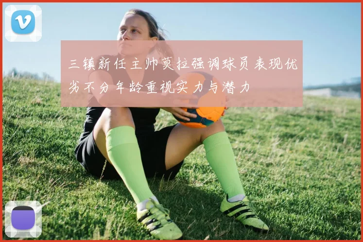 三镇新任主帅莫拉强调球员表现优劣不分年龄重视实力与潜力