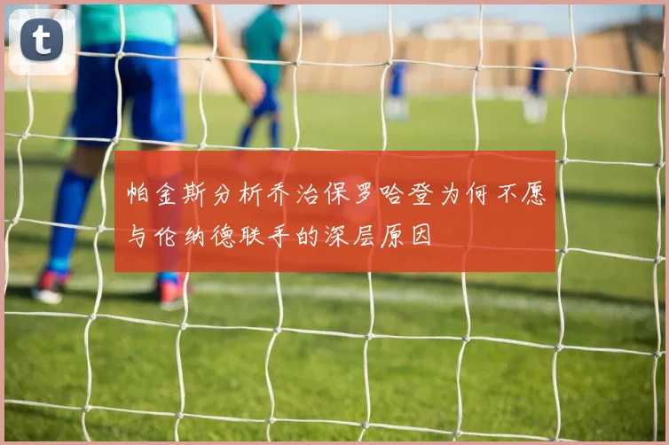帕金斯分析乔治保罗哈登为何不愿与伦纳德联手的深层原因