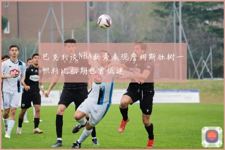 巴克利谈NBA新秀表现詹姆斯独树一帜科比初期也曾低迷