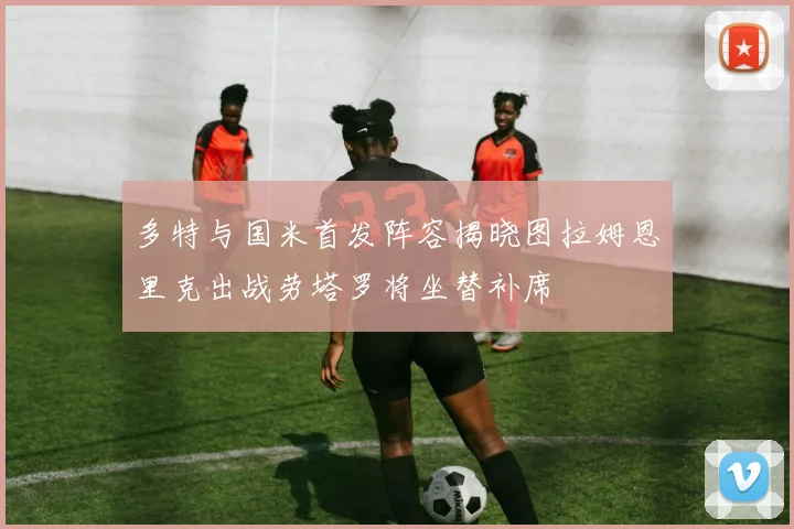 多特与国米首发阵容揭晓图拉姆恩里克出战劳塔罗将坐替补席
