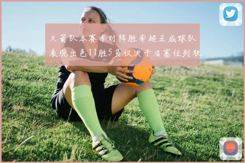 火箭队本赛季对阵胜率超五成球队表现出色11胜5负仅次于活塞位列联盟第二
