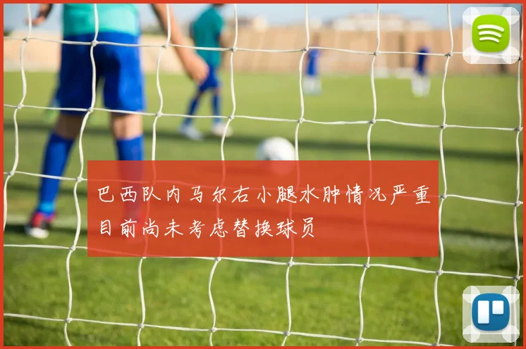 巴西队内马尔右小腿水肿情况严重目前尚未考虑替换球员