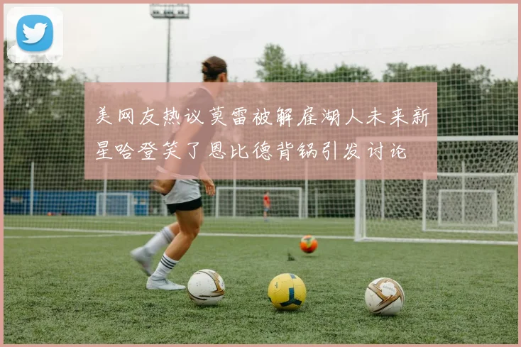 美网友热议莫雷被解雇湖人未来新星哈登笑了恩比德背锅引发讨论