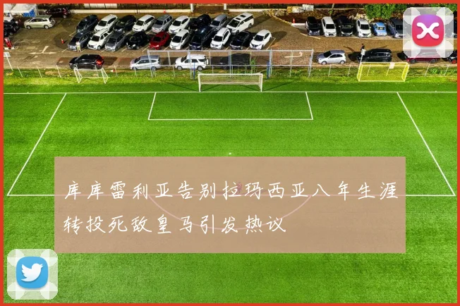库库雷利亚告别拉玛西亚八年生涯转投死敌皇马引发热议
