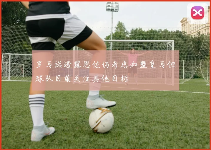 罗马诺透露恩佐仍考虑加盟皇马但球队目前关注其他目标